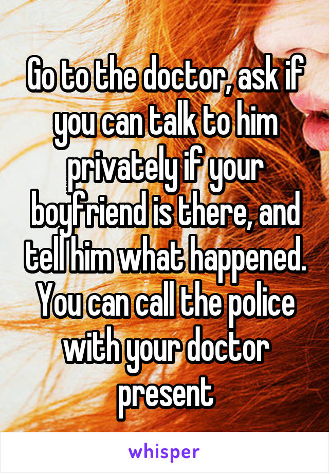 Go to the doctor, ask if you can talk to him privately if your boyfriend is there, and tell him what happened. You can call the police with your doctor present