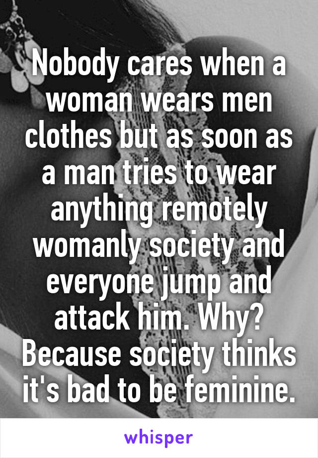 Nobody cares when a woman wears men clothes but as soon as a man tries to wear anything remotely womanly society and everyone jump and attack him. Why? Because society thinks it's bad to be feminine.