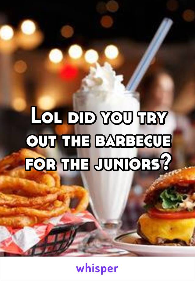 Lol did you try out the barbecue for the juniors?