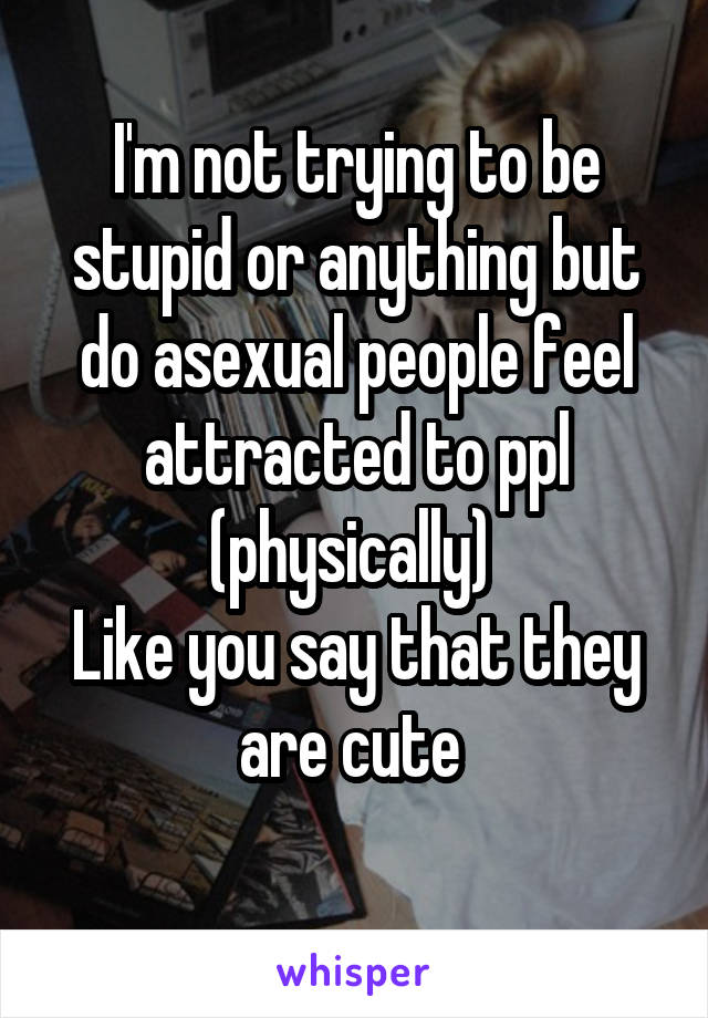 I'm not trying to be stupid or anything but do asexual people feel attracted to ppl (physically) 
Like you say that they are cute 
