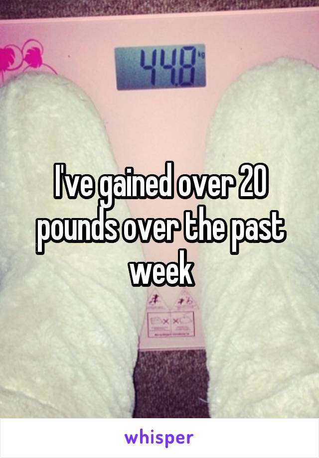 I've gained over 20 pounds over the past week