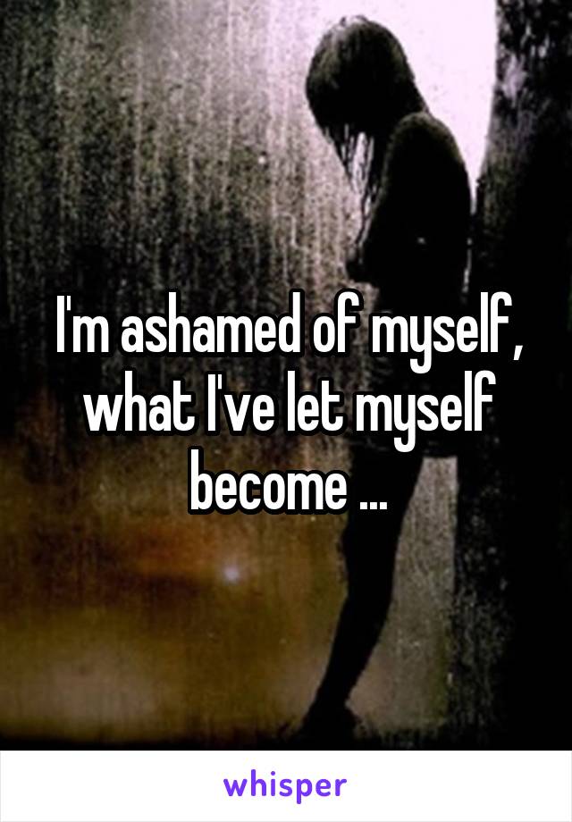 I'm ashamed of myself, what I've let myself become ...