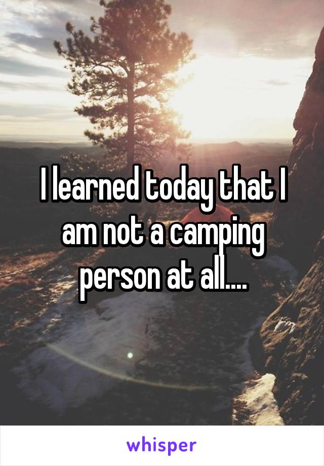 I learned today that I am not a camping person at all....