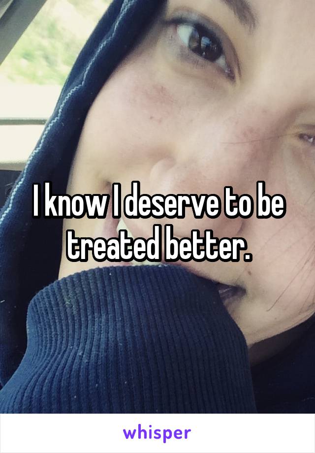 I know I deserve to be treated better.