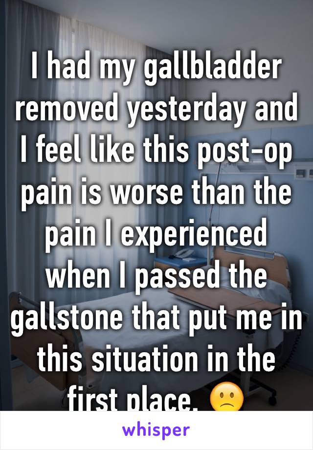 I had my gallbladder removed yesterday and I feel like this post-op pain is worse than the pain I experienced when I passed the gallstone that put me in this situation in the first place. 🙁