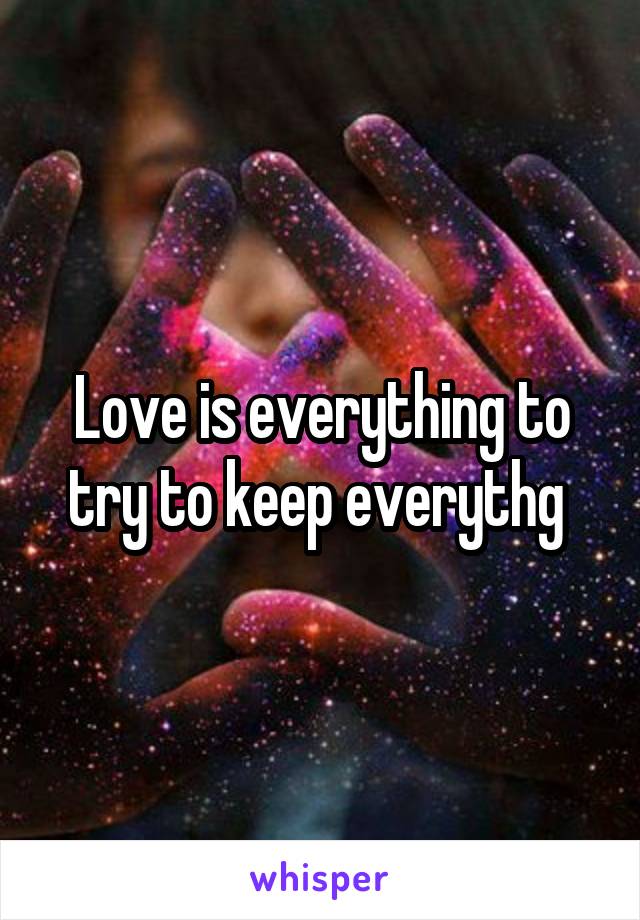 Love is everything to try to keep everythg 