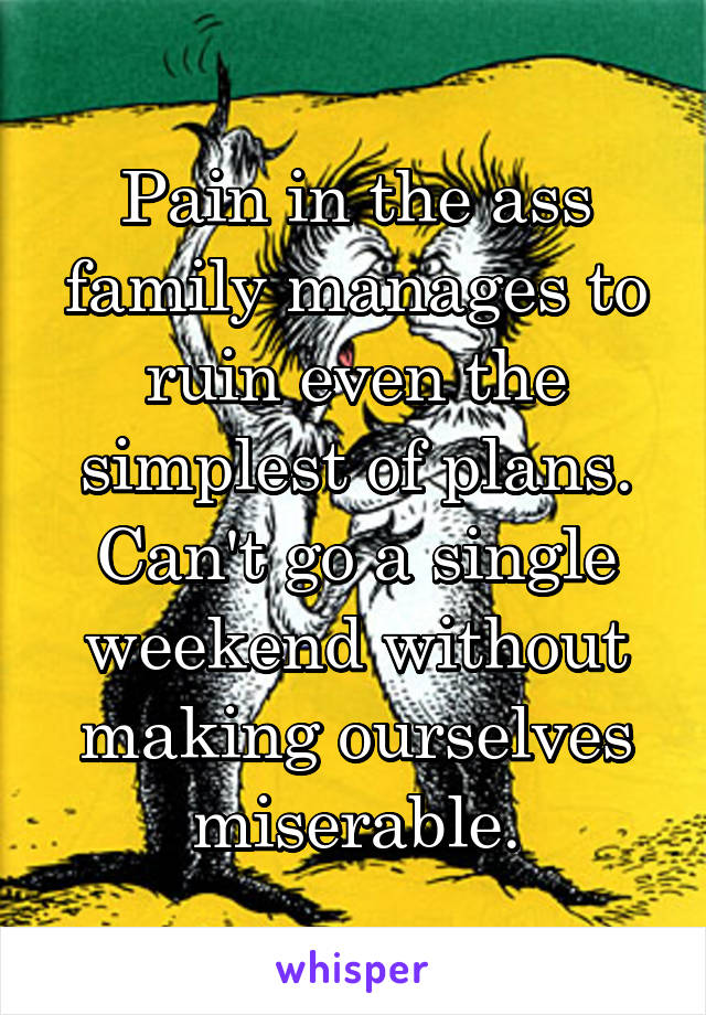 Pain in the ass family manages to ruin even the simplest of plans. Can't go a single weekend without making ourselves miserable.