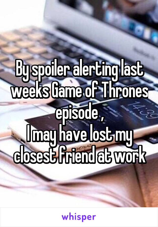 By spoiler alerting last weeks Game of Thrones episode ,
I may have lost my closest friend at work