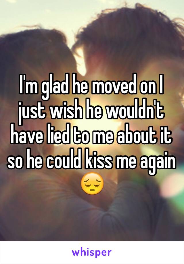 I'm glad he moved on I just wish he wouldn't have lied to me about it so he could kiss me again 😔