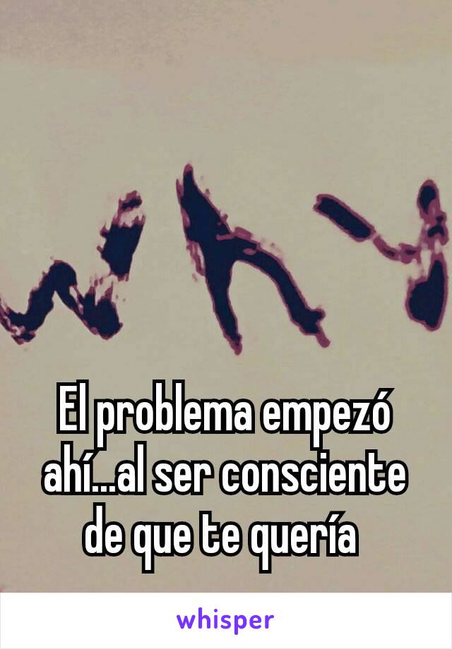 El problema empezó ahí...al ser consciente de que te quería 