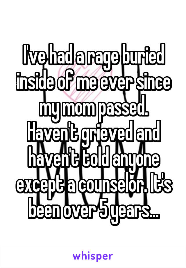 I've had a rage buried inside of me ever since my mom passed. Haven't grieved and haven't told anyone except a counselor. It's been over 5 years...