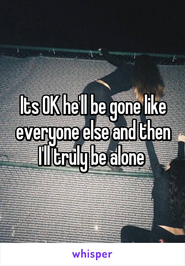 Its OK he'll be gone like everyone else and then I'll truly be alone 