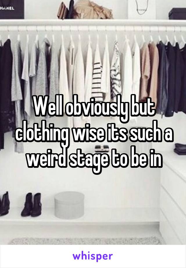 Well obviously but clothing wise its such a weird stage to be in