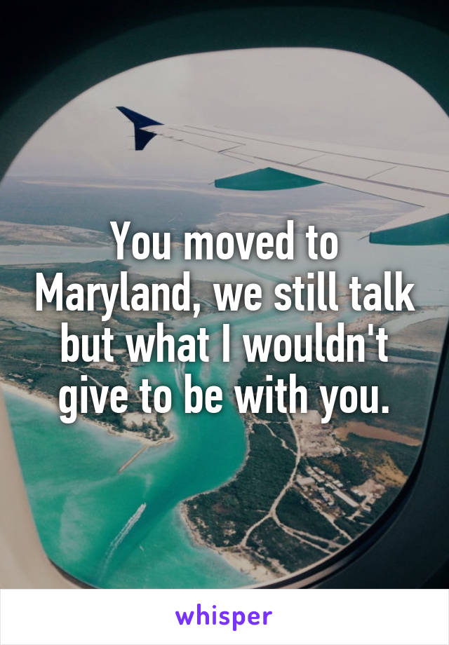 You moved to Maryland, we still talk but what I wouldn't give to be with you.