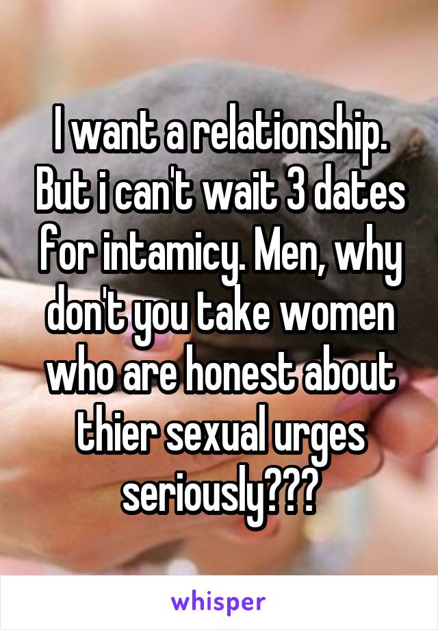 I want a relationship. But i can't wait 3 dates for intamicy. Men, why don't you take women who are honest about thier sexual urges seriously???