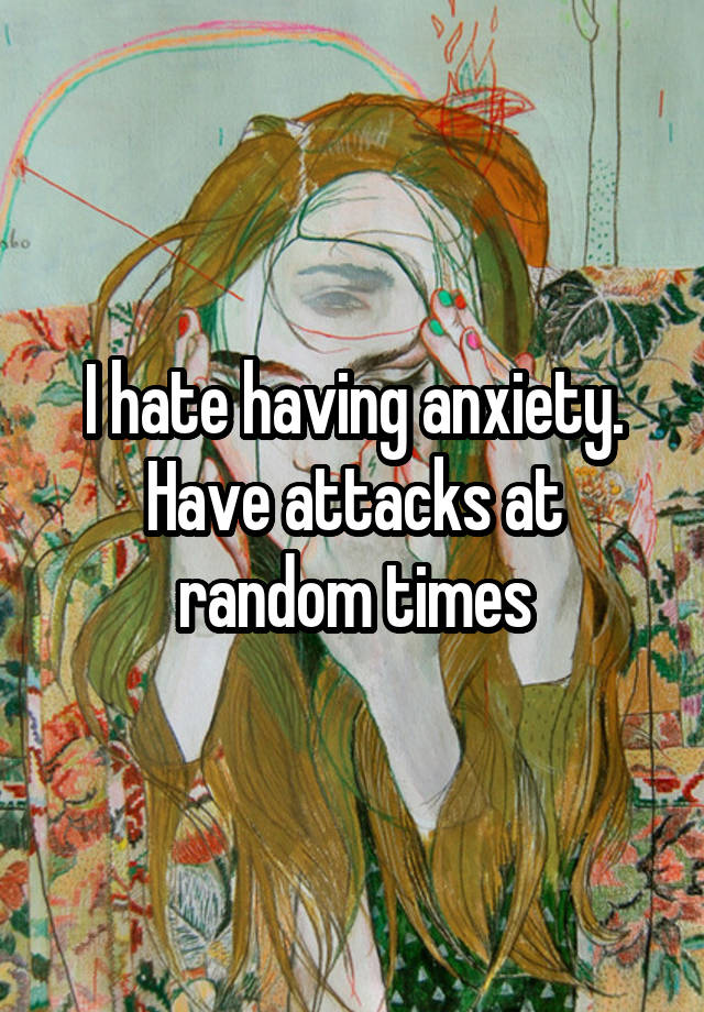 i-hate-having-anxiety-have-attacks-at-random-times