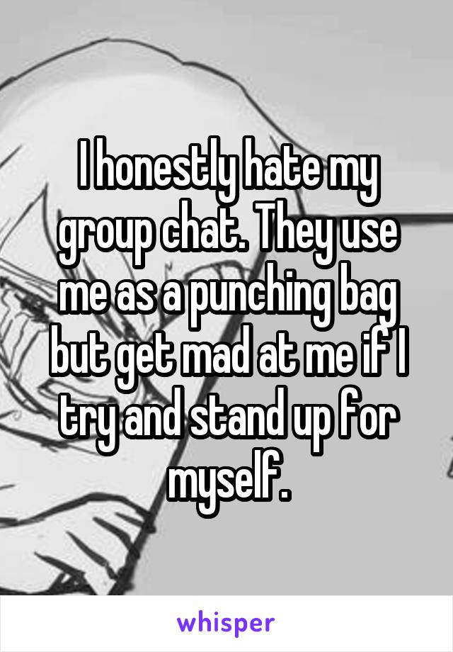 I honestly hate my group chat. They use me as a punching bag but get mad at me if I try and stand up for myself.