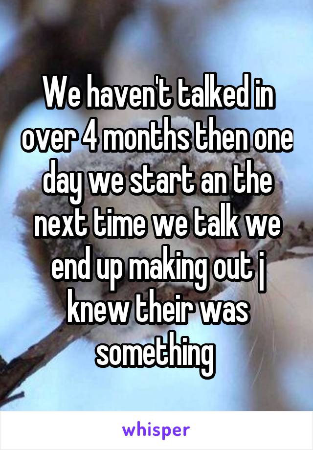 We haven't talked in over 4 months then one day we start an the next time we talk we end up making out j knew their was something 