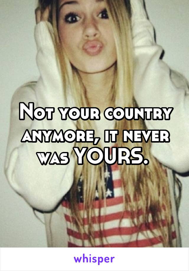 Not your country anymore, it never was YOURS. 