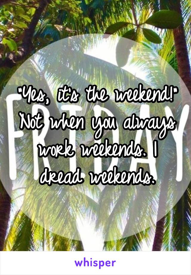 "Yes, it's the weekend!"
Not when you always work weekends. I dread weekends.