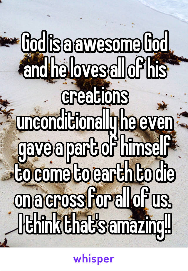 God is a awesome God and he loves all of his creations unconditionally he even gave a part of himself to come to earth to die on a cross for all of us. 
I think that's amazing!!