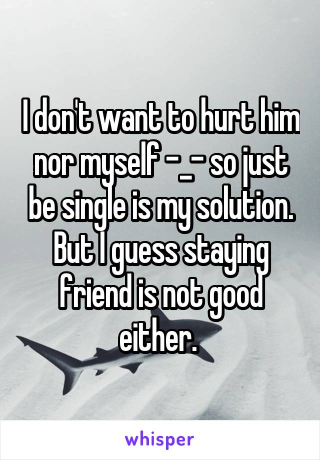 I don't want to hurt him nor myself -_- so just be single is my solution. But I guess staying friend is not good either. 