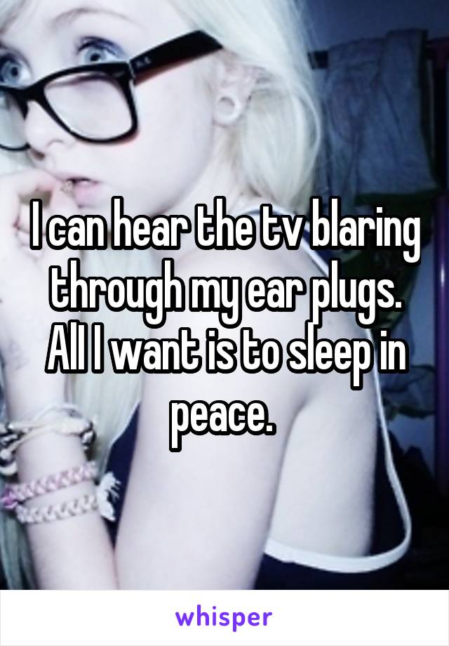 I can hear the tv blaring through my ear plugs. AlI I want is to sleep in peace. 