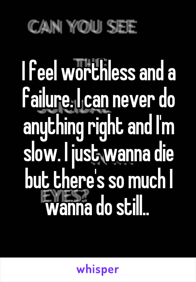 I feel worthless and a failure. I can never do anything right and I'm slow. I just wanna die but there's so much I wanna do still.. 