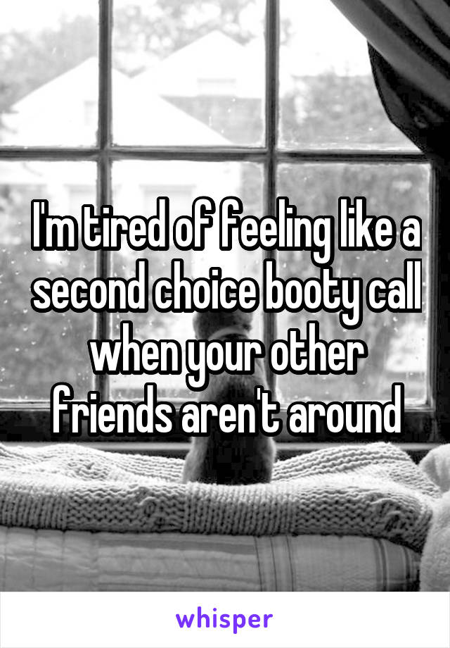 I'm tired of feeling like a second choice booty call when your other friends aren't around