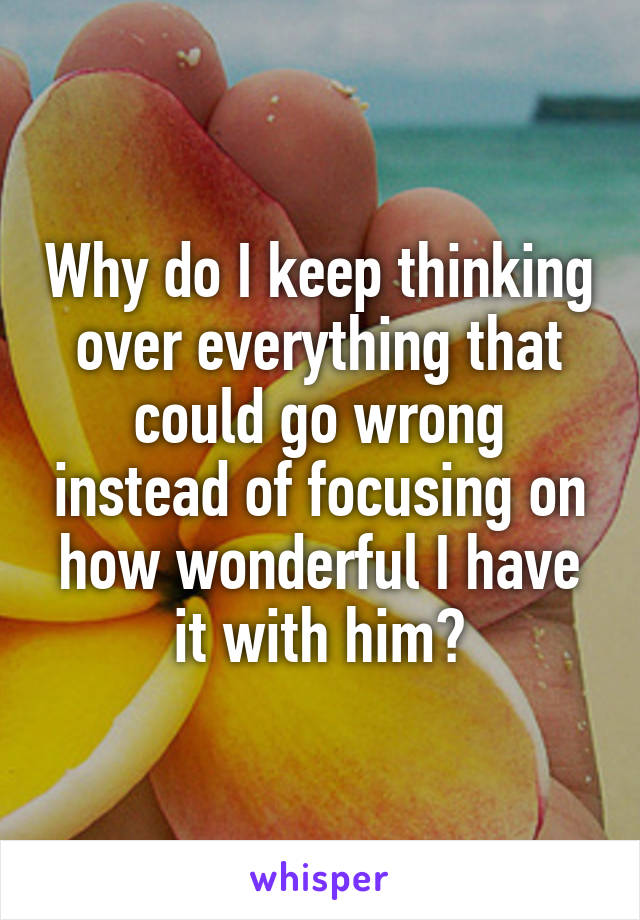 Why do I keep thinking over everything that could go wrong instead of focusing on how wonderful I have it with him?