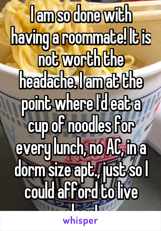 I am so done with having a roommate! It is not worth the headache. I am at the point where I'd eat a cup of noodles for every lunch, no AC, in a dorm size apt., just so I could afford to live alone!