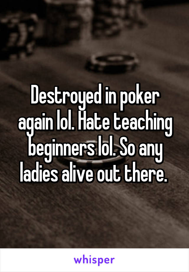 Destroyed in poker again lol. Hate teaching beginners lol. So any ladies alive out there. 