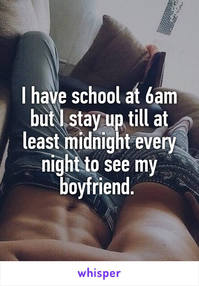 I have school at 6am but I stay up till at least midnight every night to see my boyfriend. 