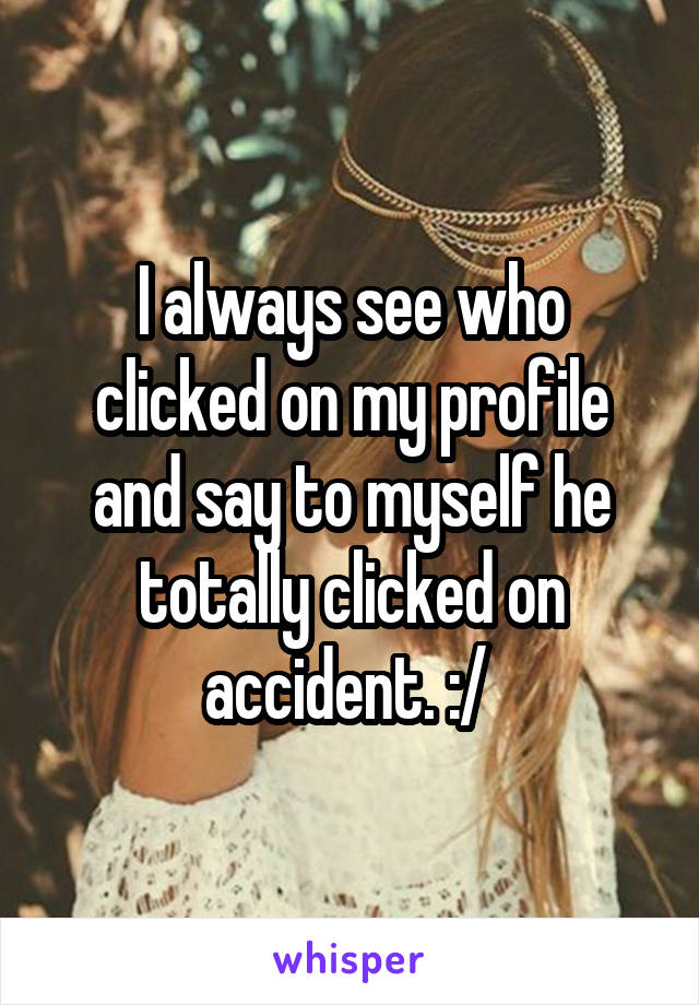 I always see who clicked on my profile and say to myself he totally clicked on accident. :/ 