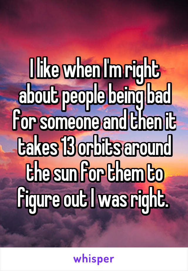 I like when I'm right about people being bad for someone and then it takes 13 orbits around the sun for them to figure out I was right. 