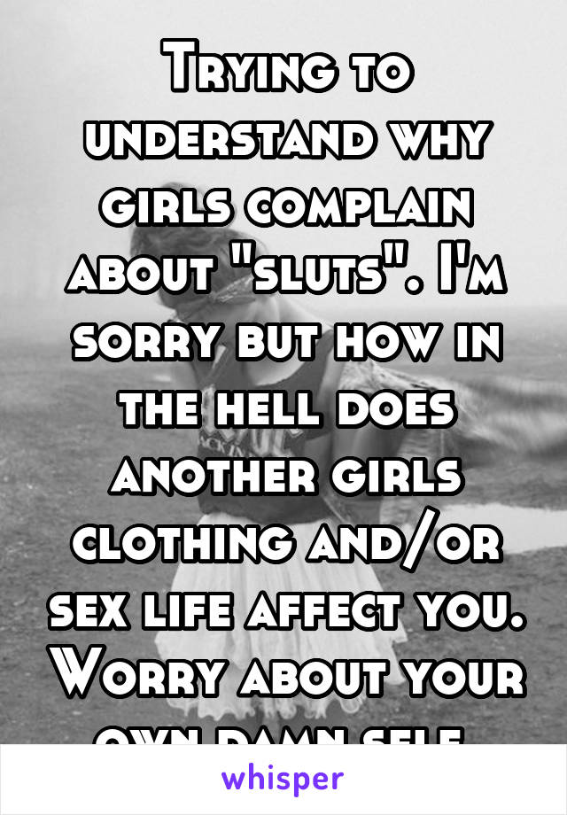 Trying to understand why girls complain about "sluts". I'm sorry but how in the hell does another girls clothing and/or sex life affect you. Worry about your own damn self.