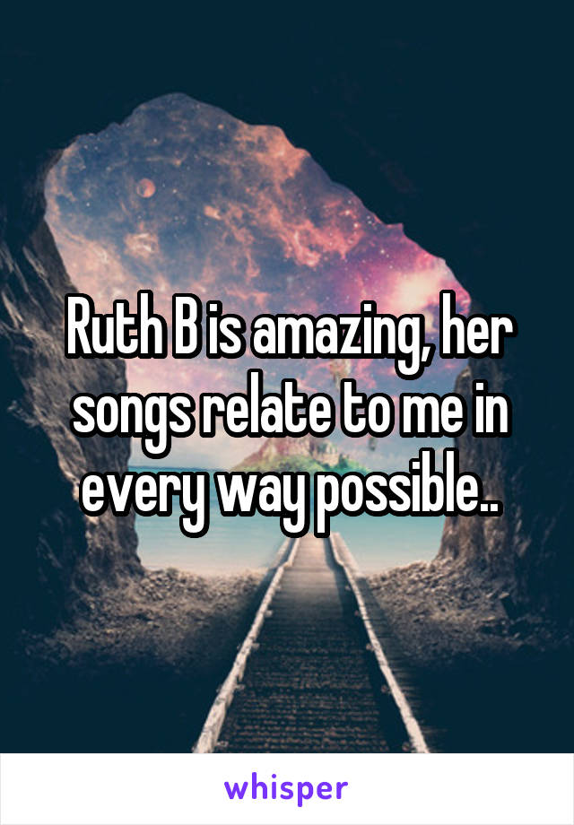 Ruth B is amazing, her songs relate to me in every way possible..