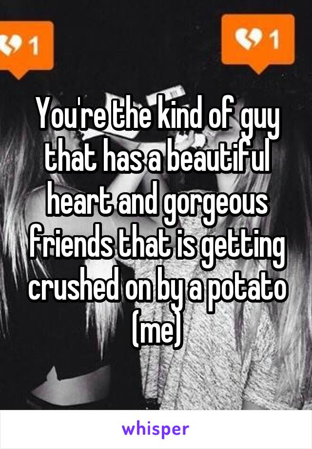 You're the kind of guy that has a beautiful heart and gorgeous friends that is getting crushed on by a potato (me)