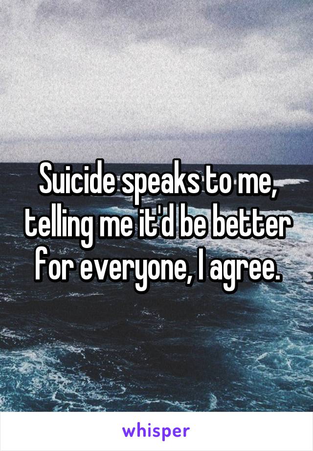 Suicide speaks to me, telling me it'd be better for everyone, I agree.