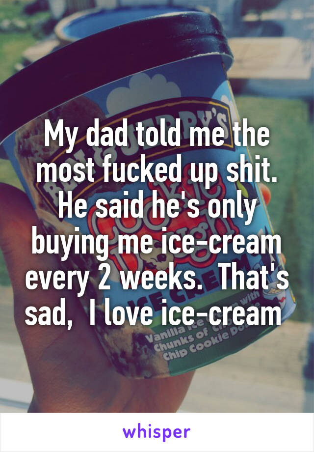 My dad told me the most fucked up shit. He said he's only buying me ice-cream every 2 weeks.  That's sad,  I love ice-cream 