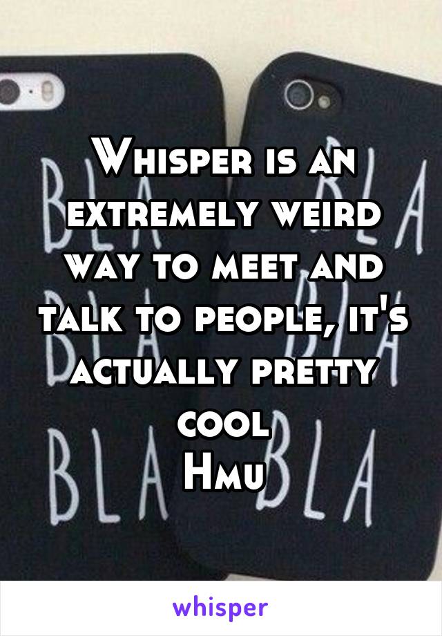 Whisper is an extremely weird way to meet and talk to people, it's actually pretty cool
Hmu