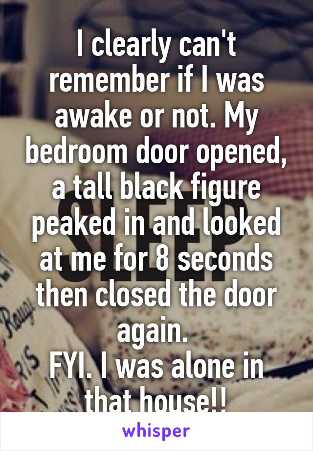 I clearly can't remember if I was awake or not. My bedroom door opened, a tall black figure peaked in and looked at me for 8 seconds then closed the door again. 
FYI. I was alone in that house!!