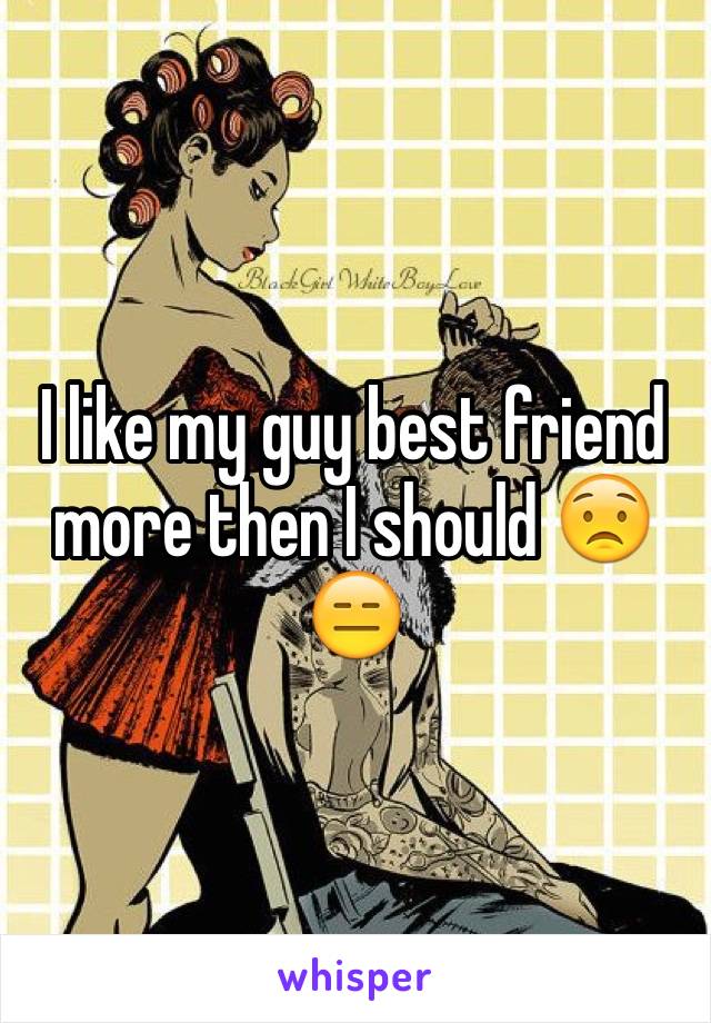 I like my guy best friend more then I should 😟😑