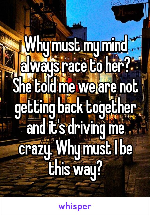 Why must my mind always race to her? She told me we are not getting back together and it's driving me crazy. Why must I be this way?