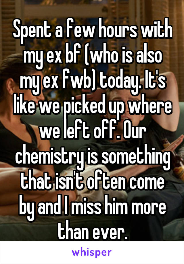 Spent a few hours with my ex bf (who is also my ex fwb) today. It's like we picked up where we left off. Our chemistry is something that isn't often come by and I miss him more than ever.