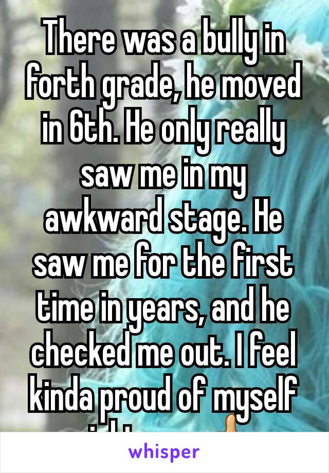 There was a bully in forth grade, he moved in 6th. He only really saw me in my awkward stage. He saw me for the first time in years, and he checked me out. I feel kinda proud of myself right now👍