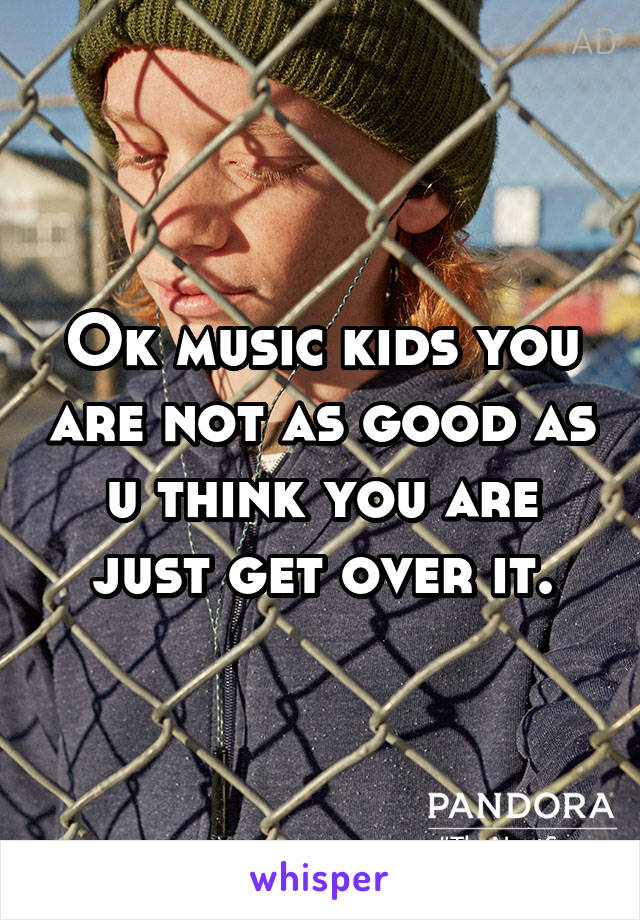 Ok music kids you are not as good as u think you are just get over it.