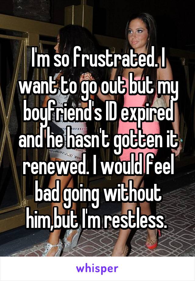 I'm so frustrated. I want to go out but my boyfriend's ID expired and he hasn't gotten it renewed. I would feel bad going without him,but I'm restless. 