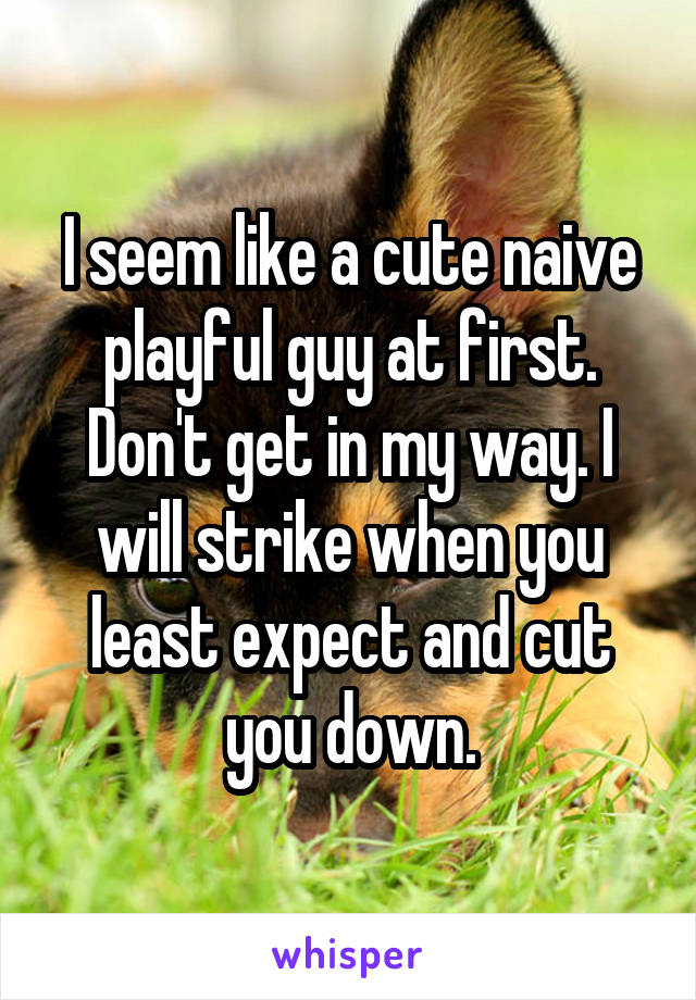 I seem like a cute naive playful guy at first. Don't get in my way. I will strike when you least expect and cut you down.