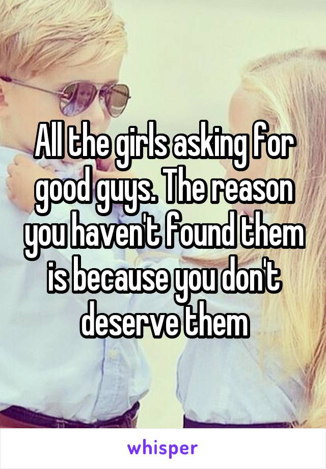 All the girls asking for good guys. The reason you haven't found them is because you don't deserve them